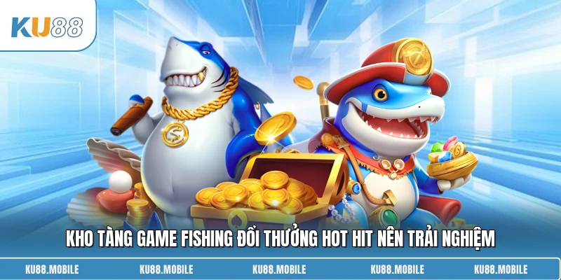 Kho tàng game fishing đổi thưởng hot hit nên trải nghiệm